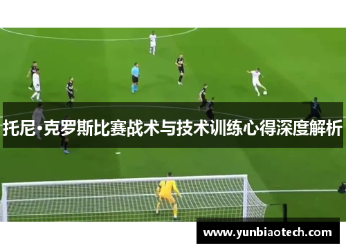 托尼·克罗斯比赛战术与技术训练心得深度解析
